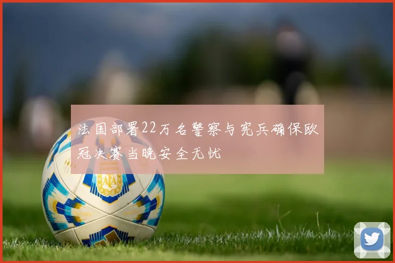 法国部署22万名警察与宪兵确保欧冠决赛当晚安全无忧