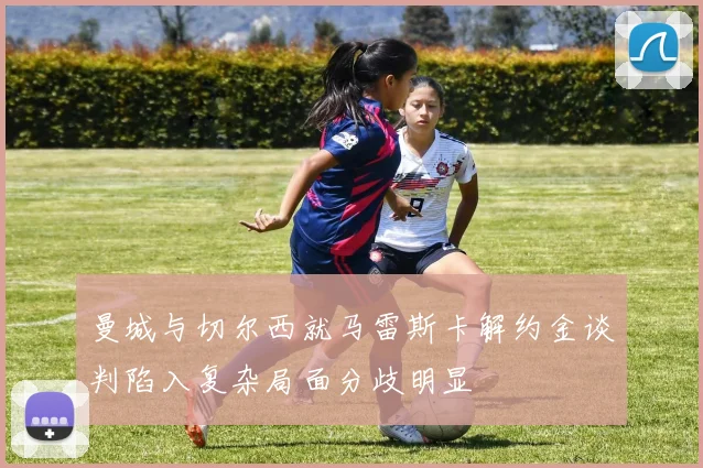 曼城与切尔西就马雷斯卡解约金谈判陷入复杂局面分歧明显