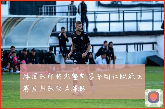 韩国队即将完整阵容李刚仁欧冠决赛后归队助力球队