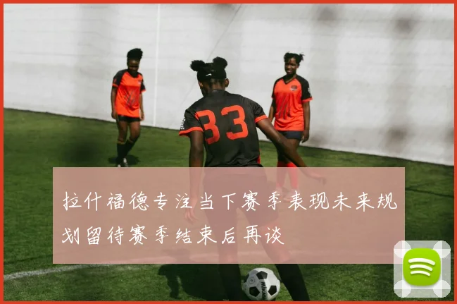 拉什福德专注当下赛季表现未来规划留待赛季结束后再谈