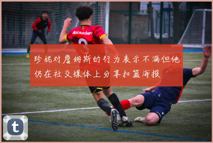 珍妮对詹姆斯的行为表示不满但他仍在社交媒体上分享扣篮海报