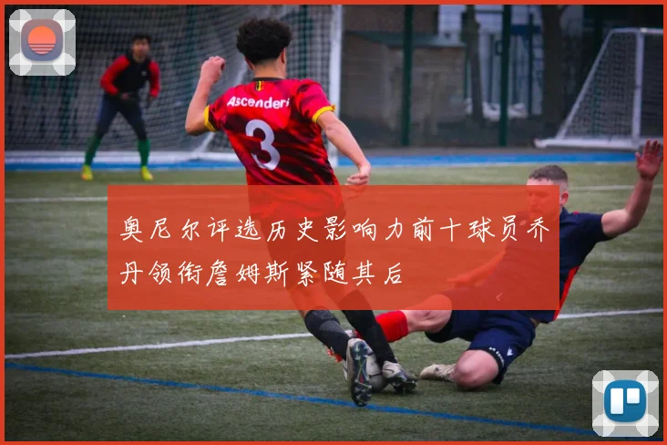 奥尼尔评选历史影响力前十球员乔丹领衔詹姆斯紧随其后