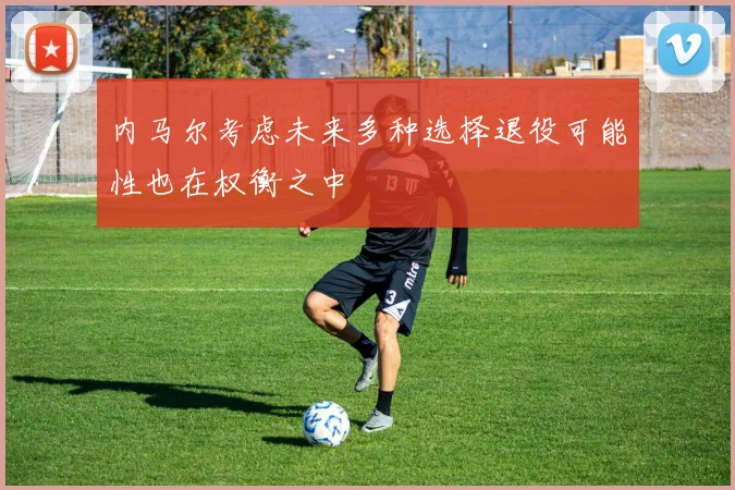 内马尔考虑未来多种选择退役可能性也在权衡之中