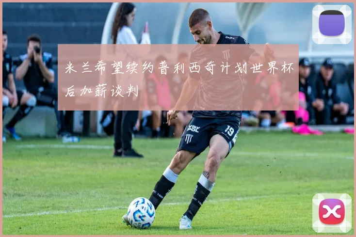 米兰希望续约普利西奇计划世界杯后加薪谈判