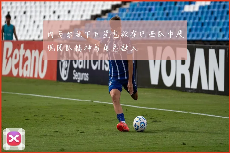 内马尔放下巨星包袱在巴西队中展现团队精神与角色融入