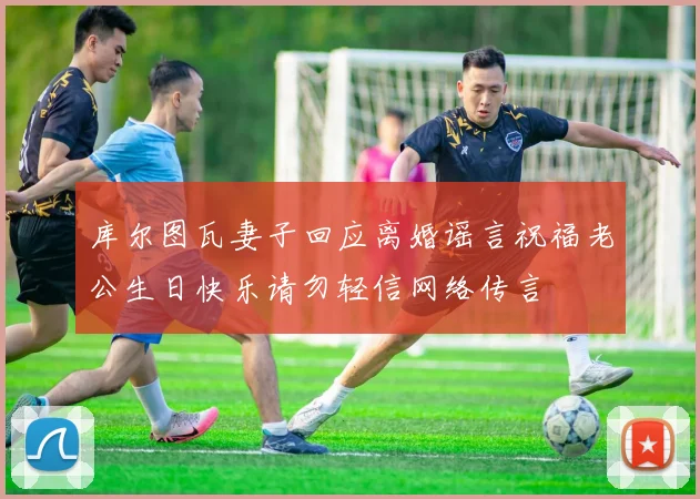 库尔图瓦妻子回应离婚谣言祝福老公生日快乐请勿轻信网络传言