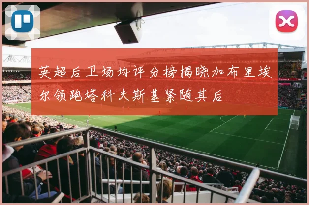 英超后卫场均评分榜揭晓加布里埃尔领跑塔科夫斯基紧随其后